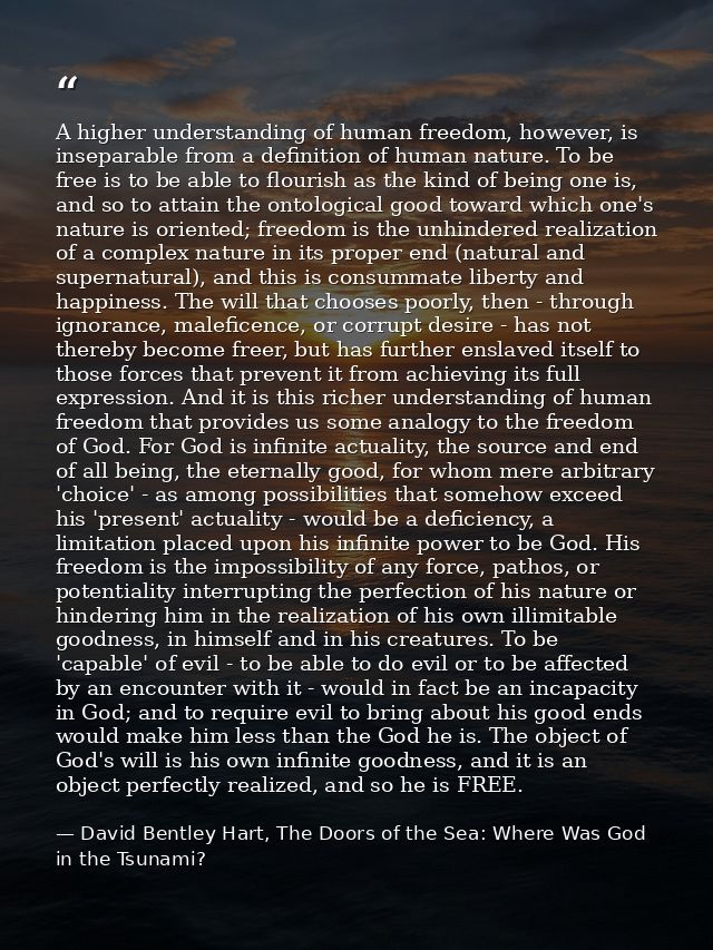 A higher understanding of human freedom, however, is inseparable from a definition of human nature. To be free is to be  — David Bentley Hart, The Doors of the Sea: Where Was God in the Tsunami?