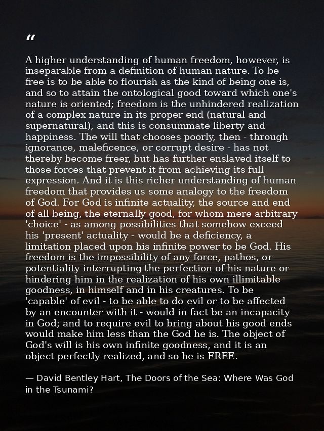 A higher understanding of human freedom, however, is inseparable from a definition of human nature. To be free is to be  — David Bentley Hart, The Doors of the Sea: Where Was God in the Tsunami?