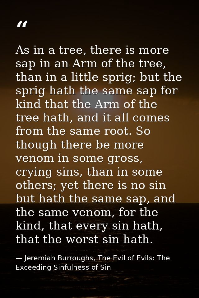 As in a tree, there is more sap in an Arm of the tree, than in a little sprig; but the sprig hath the same sap for kind  — Jeremiah Burroughs, The Evil of Evils: The Exceeding Sinfulness of Sin