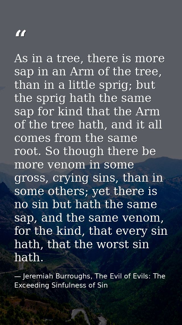 As in a tree, there is more sap in an Arm of the tree, than in a little sprig; but the sprig hath the same sap for kind  — Jeremiah Burroughs, The Evil of Evils: The Exceeding Sinfulness of Sin