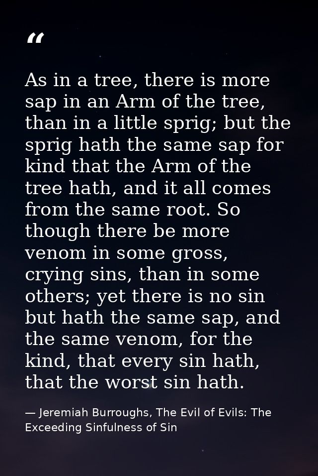 As in a tree, there is more sap in an Arm of the tree, than in a little sprig; but the sprig hath the same sap for kind  — Jeremiah Burroughs, The Evil of Evils: The Exceeding Sinfulness of Sin