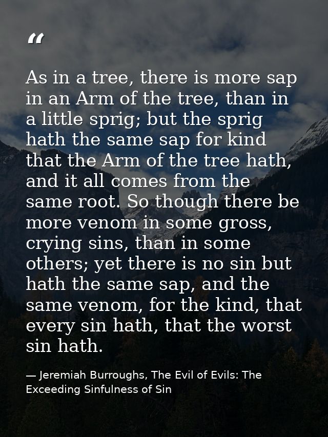 As in a tree, there is more sap in an Arm of the tree, than in a little sprig; but the sprig hath the same sap for kind  — Jeremiah Burroughs, The Evil of Evils: The Exceeding Sinfulness of Sin