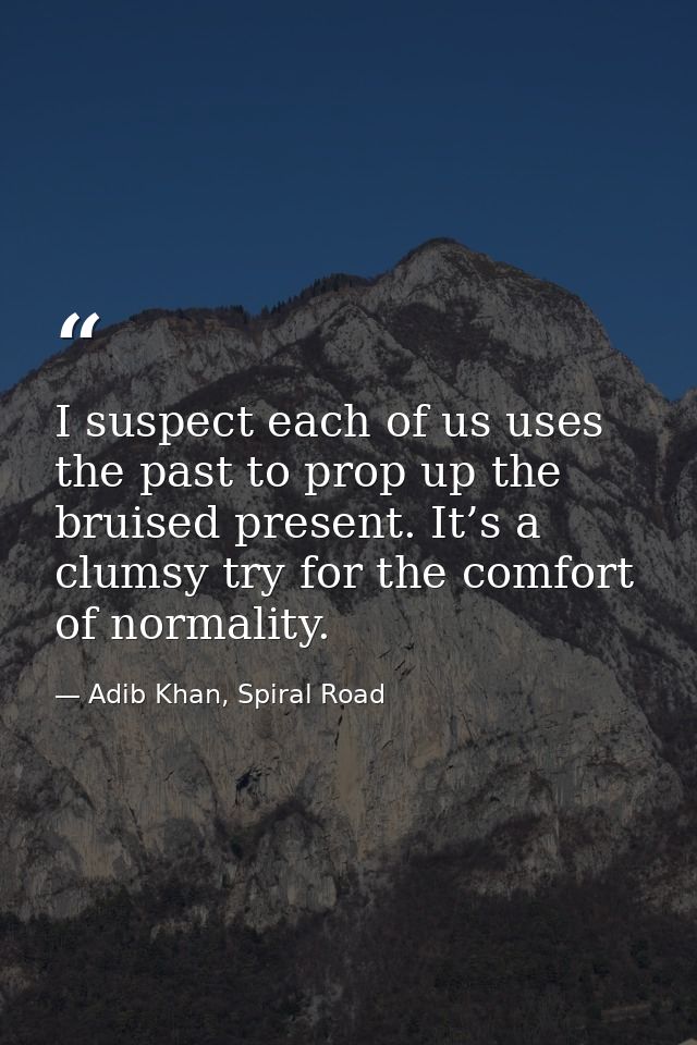 I suspect each of us uses the past to prop up the bruised present. It’s a clumsy try for the comfort of normality. — Adib Khan, Spiral Road