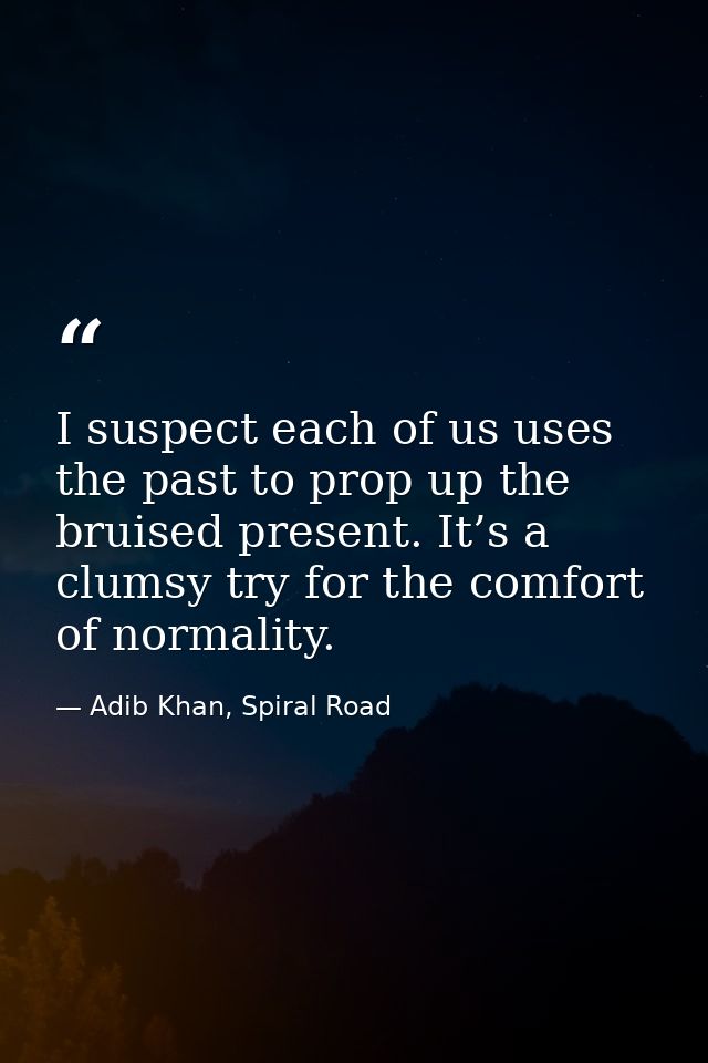 I suspect each of us uses the past to prop up the bruised present. It’s a clumsy try for the comfort of normality. — Adib Khan, Spiral Road