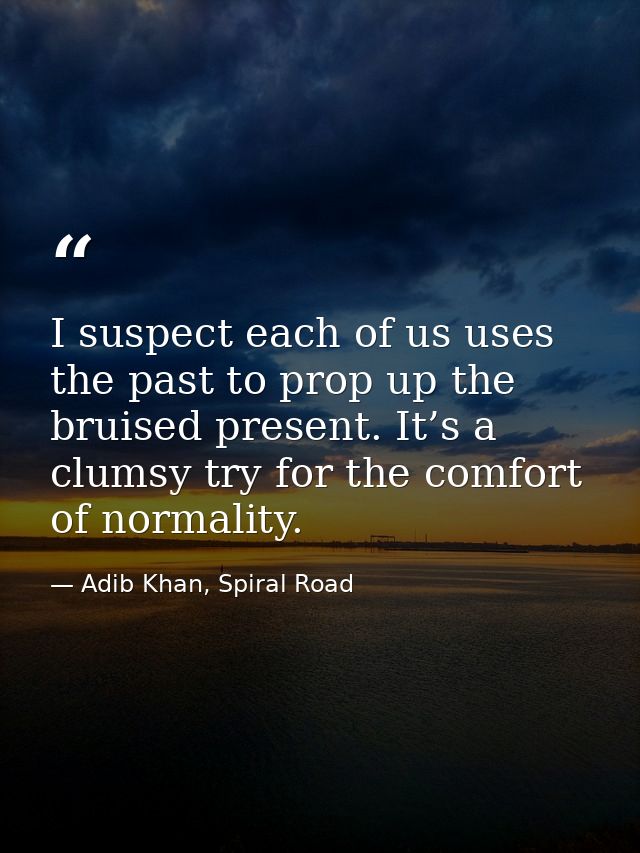 I suspect each of us uses the past to prop up the bruised present. It’s a clumsy try for the comfort of normality. — Adib Khan, Spiral Road