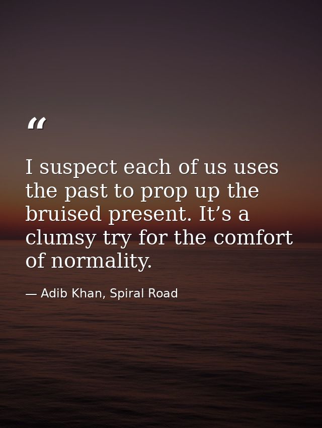 I suspect each of us uses the past to prop up the bruised present. It’s a clumsy try for the comfort of normality. — Adib Khan, Spiral Road