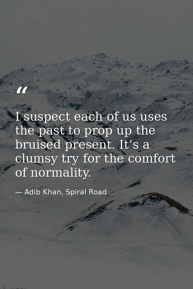 I suspect each of us uses the past to prop up the bruised present. It’s a clumsy try for the comfort of normality. — Adib Khan, Spiral Road
