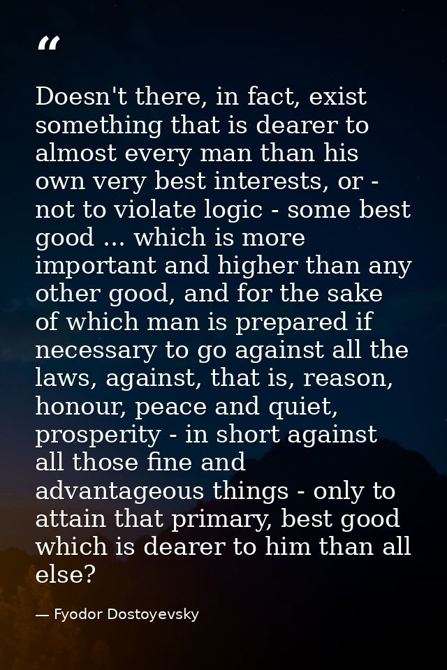 Doesn't there, in fact, exist something that is dearer to almost every man than his own very best interests, or - not to — Fyodor Dostoyevsky