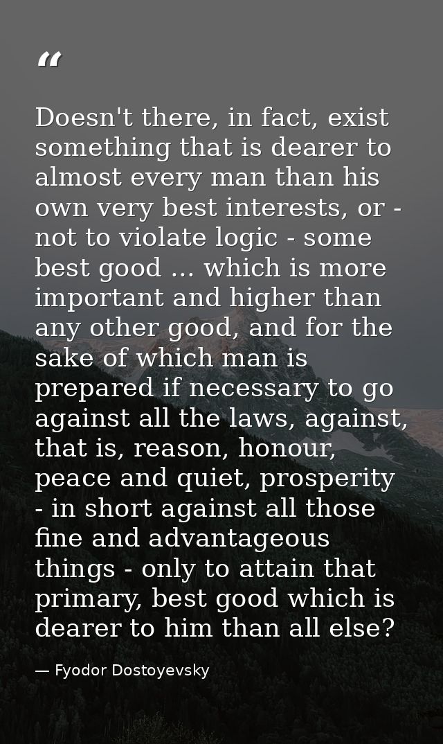 Doesn't there, in fact, exist something that is dearer to almost every man than his own very best interests, or - not to — Fyodor Dostoyevsky