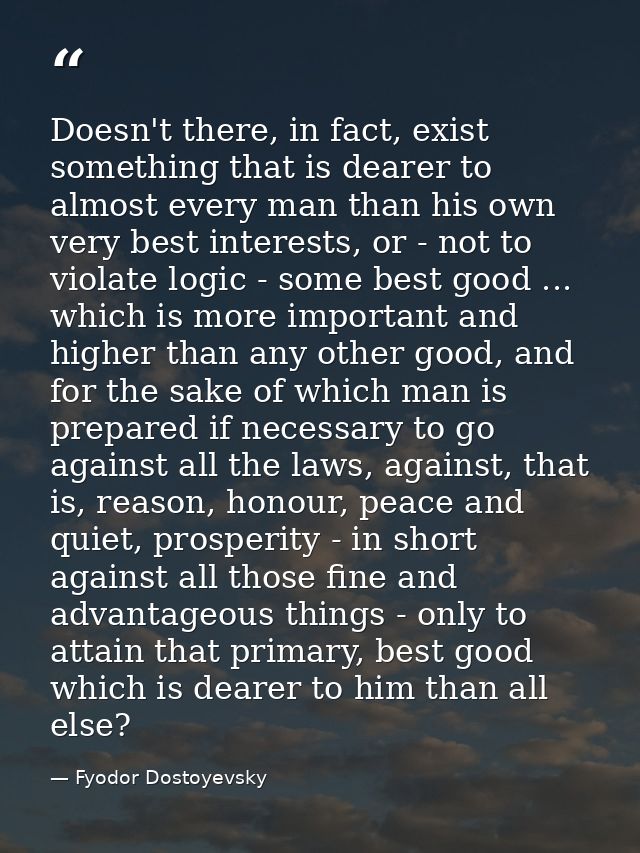 Doesn't there, in fact, exist something that is dearer to almost every man than his own very best interests, or - not to — Fyodor Dostoyevsky