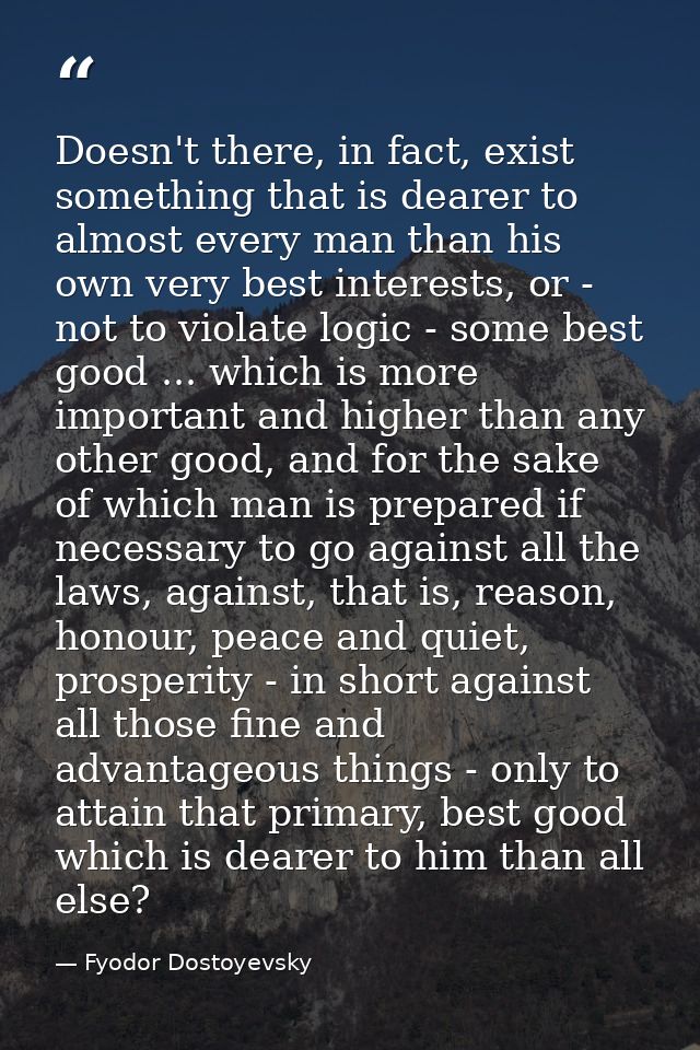 Doesn't there, in fact, exist something that is dearer to almost every man than his own very best interests, or - not to — Fyodor Dostoyevsky