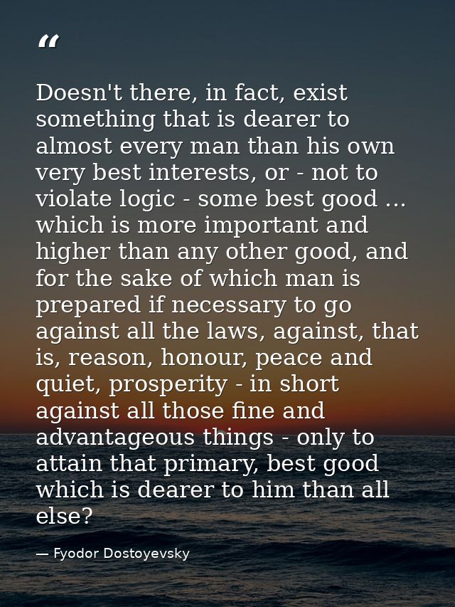 Doesn't there, in fact, exist something that is dearer to almost every man than his own very best interests, or - not to — Fyodor Dostoyevsky