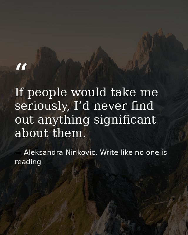 If people would take me seriously, I’d never find out anything significant about them. — Aleksandra Ninkovic, Write like no one is reading