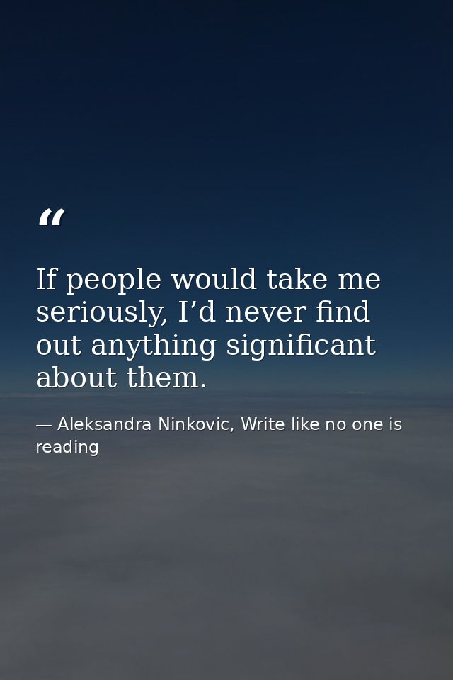 If people would take me seriously, I’d never find out anything significant about them. — Aleksandra Ninkovic, Write like no one is reading