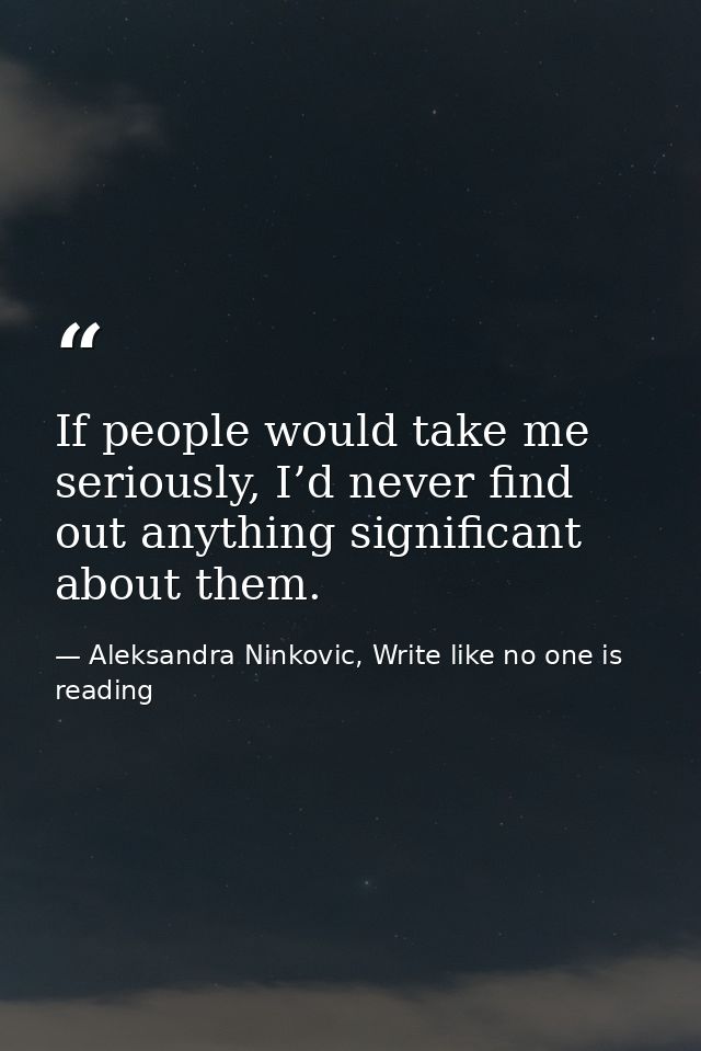 If people would take me seriously, I’d never find out anything significant about them. — Aleksandra Ninkovic, Write like no one is reading