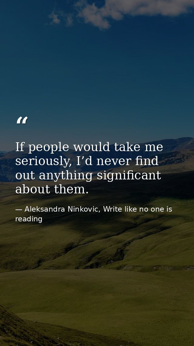 If people would take me seriously, I’d never find out anything significant about them. — Aleksandra Ninkovic, Write like no one is reading