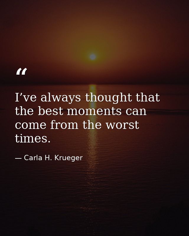 I’ve always thought that the best moments can come from the worst times. — Carla H. Krueger
