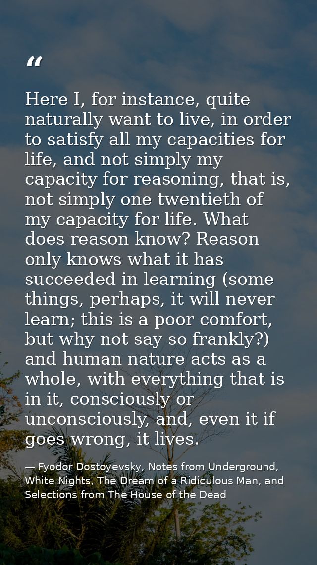 Here I, for instance, quite naturally want to live, in order to satisfy all my capacities for life, and not simply my ca — Fyodor Dostoyevsky, Notes from Underground, White Nights, The Dream of a Ridiculous Man, and Selections from The House of the Dead