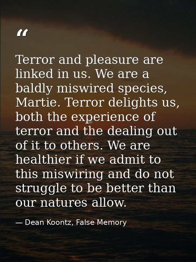 Terror and pleasure are linked in us. We are a baldly miswired species, Martie. Terror delights us, both the experience  — Dean Koontz, False Memory