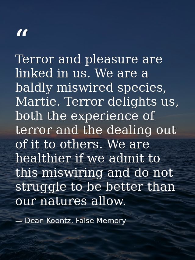 Terror and pleasure are linked in us. We are a baldly miswired species, Martie. Terror delights us, both the experience  — Dean Koontz, False Memory