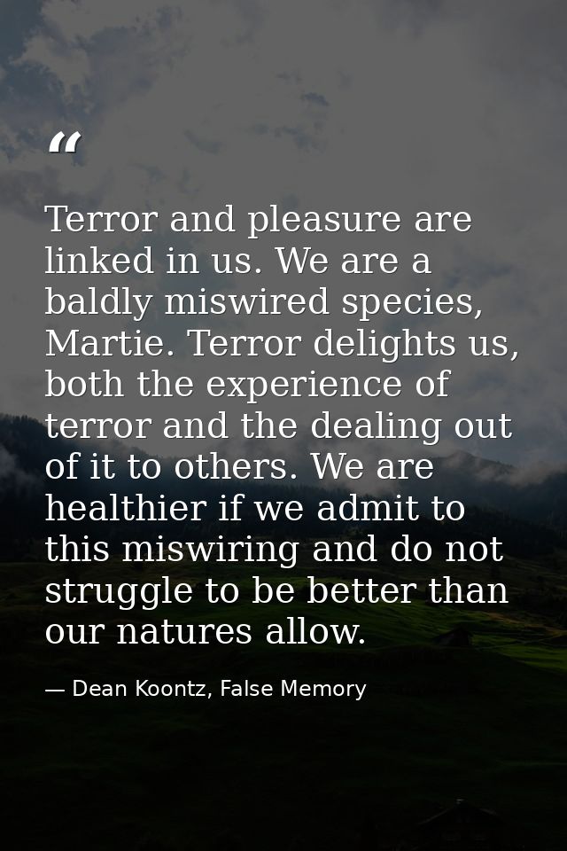 Terror and pleasure are linked in us. We are a baldly miswired species, Martie. Terror delights us, both the experience  — Dean Koontz, False Memory