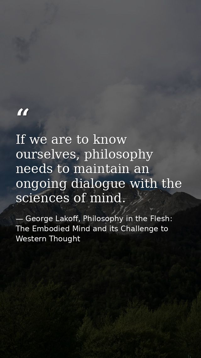 If we are to know ourselves, philosophy needs to maintain an ongoing dialogue with the sciences of mind. — George Lakoff, Philosophy in the Flesh: The Embodied Mind and its Challenge to Western Thought
