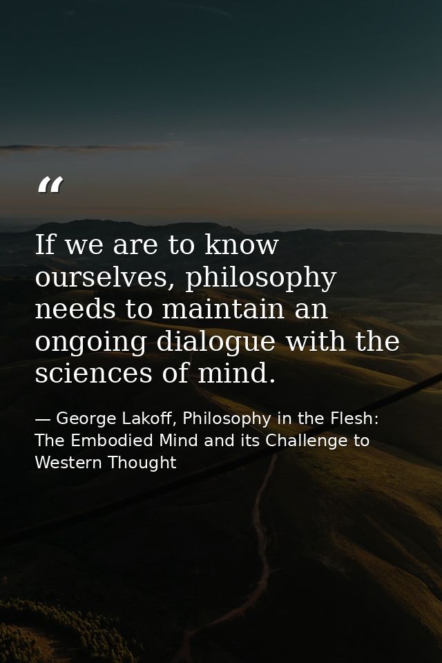 If we are to know ourselves, philosophy needs to maintain an ongoing dialogue with the sciences of mind. — George Lakoff, Philosophy in the Flesh: The Embodied Mind and its Challenge to Western Thought