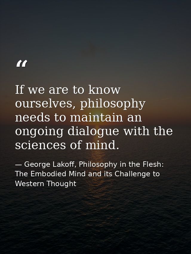 If we are to know ourselves, philosophy needs to maintain an ongoing dialogue with the sciences of mind. — George Lakoff, Philosophy in the Flesh: The Embodied Mind and its Challenge to Western Thought