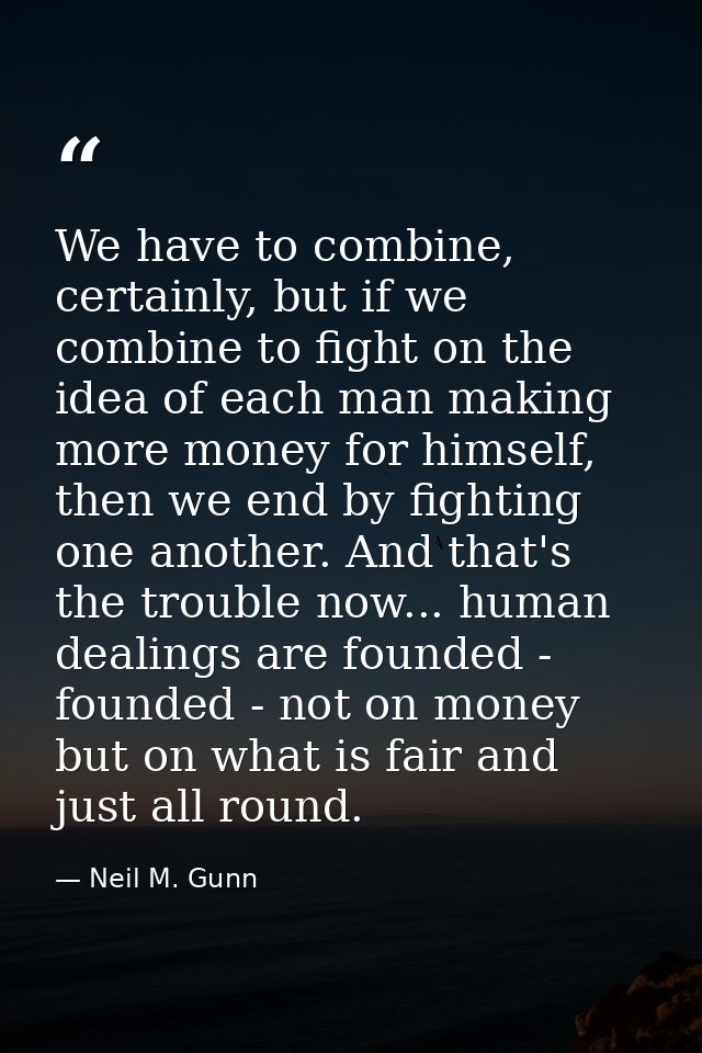 We have to combine, certainly, but if we combine to fight on the idea of each man making more money for himself, then we — Neil M. Gunn