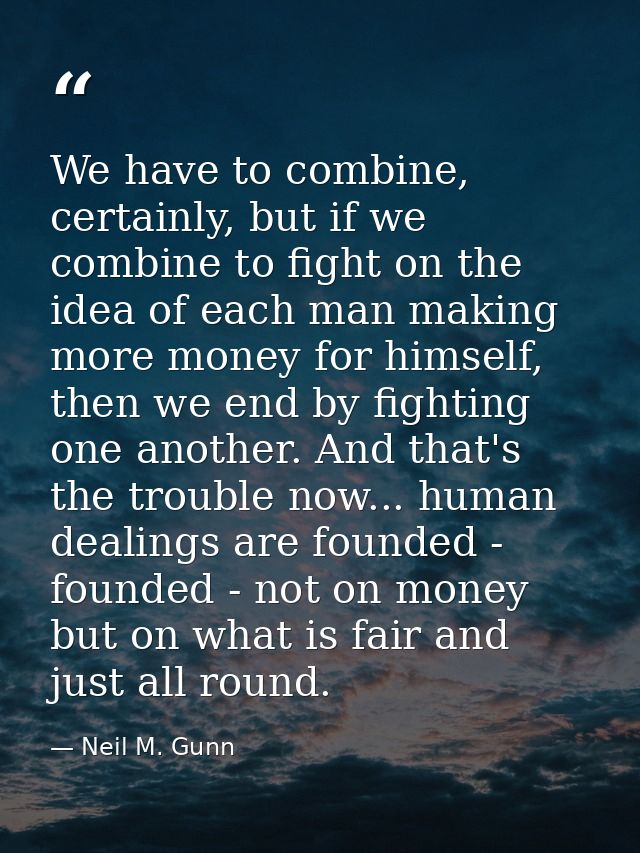 We have to combine, certainly, but if we combine to fight on the idea of each man making more money for himself, then we — Neil M. Gunn