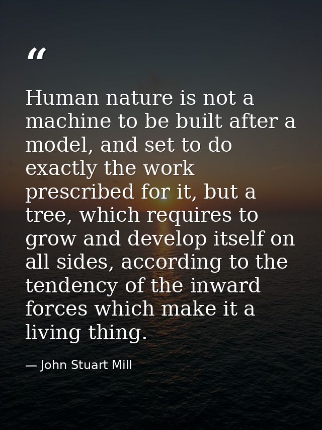 Human nature is not a machine to be built after a model, and set to do exactly the work prescribed for it, but a tree, w — John Stuart Mill