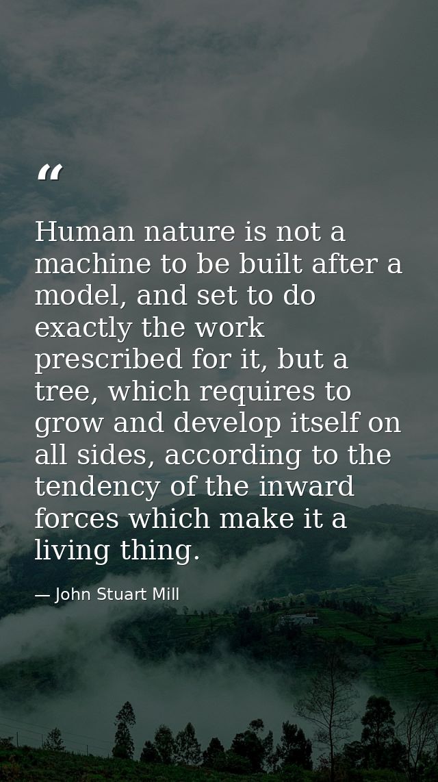 Human nature is not a machine to be built after a model, and set to do exactly the work prescribed for it, but a tree, w — John Stuart Mill