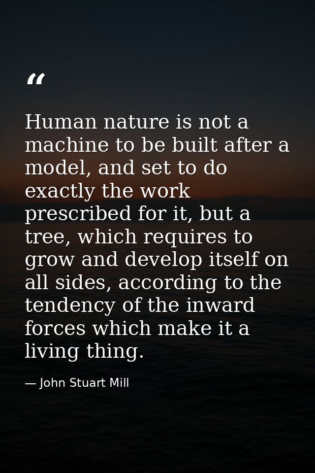 Human nature is not a machine to be built after a model, and set to do exactly the work prescribed for it, but a tree, w — John Stuart Mill