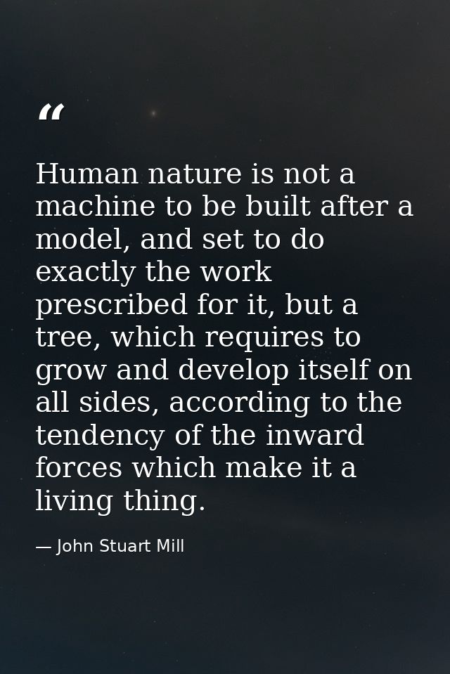 Human nature is not a machine to be built after a model, and set to do exactly the work prescribed for it, but a tree, w — John Stuart Mill