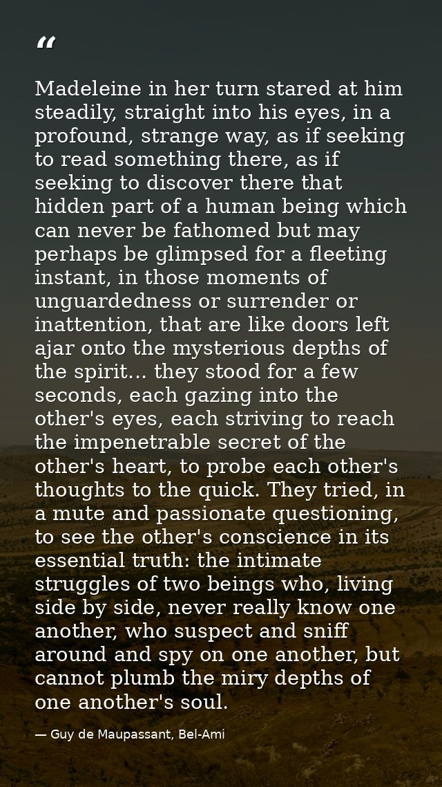 Madeleine in her turn stared at him steadily, straight into his eyes, in a profound, strange way, as if seeking to read  — Guy de Maupassant, Bel-Ami