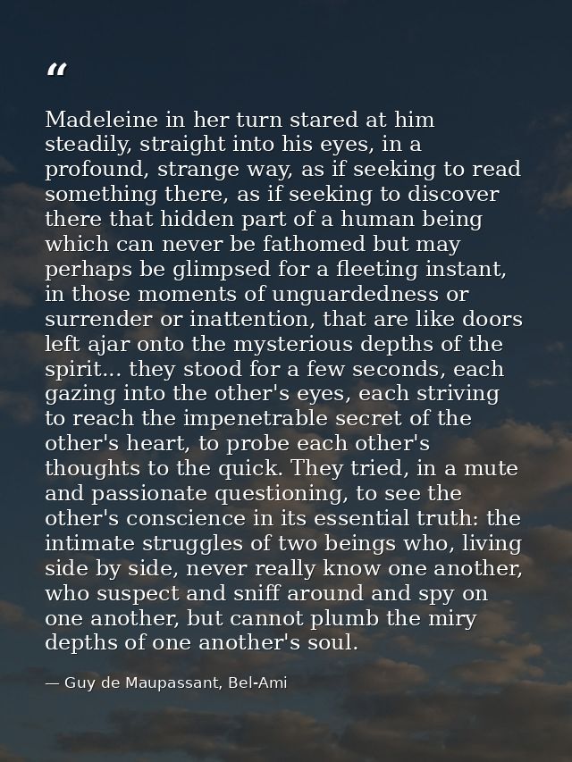 Madeleine in her turn stared at him steadily, straight into his eyes, in a profound, strange way, as if seeking to read  — Guy de Maupassant, Bel-Ami