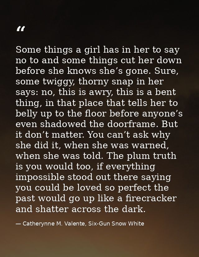 Some things a girl has in her to say no to and some things cut her down before she knows she’s gone. Sure, some twiggy,  — Catherynne M. Valente, Six-Gun Snow White
