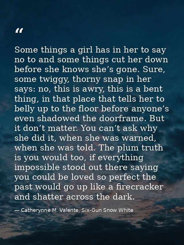 Some things a girl has in her to say no to and some things cut her down before she knows she’s gone. Sure, some twiggy,  — Catherynne M. Valente, Six-Gun Snow White