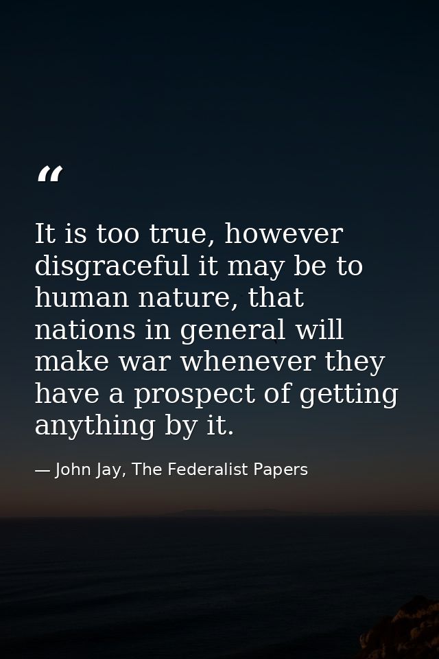 It is too true, however disgraceful it may be to human nature, that nations in general will make war whenever they have  — John Jay, The Federalist Papers