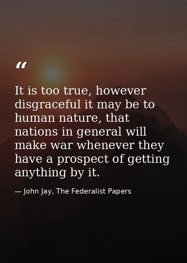 It is too true, however disgraceful it may be to human nature, that nations in general will make war whenever they have  — John Jay, The Federalist Papers