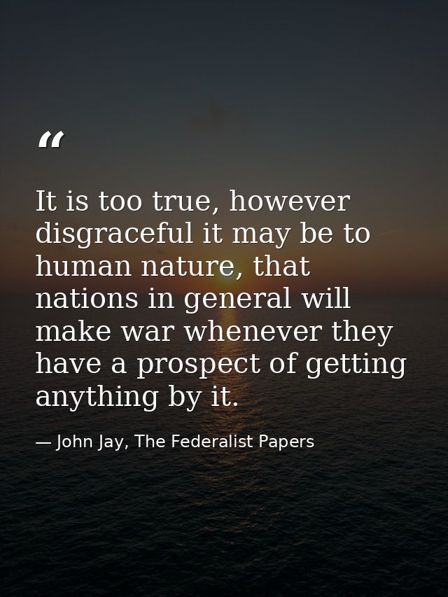 It is too true, however disgraceful it may be to human nature, that nations in general will make war whenever they have  — John Jay, The Federalist Papers