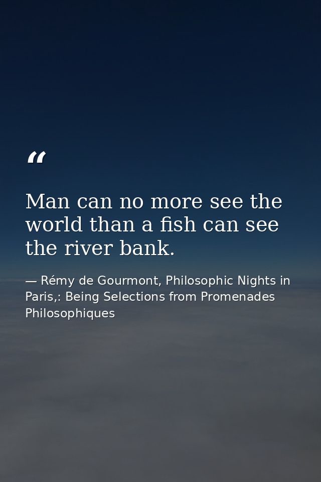 Man can no more see the world than a fish can see the river bank. — Rémy de Gourmont, Philosophic Nights in Paris,: Being Selections from Promenades Philosophiques