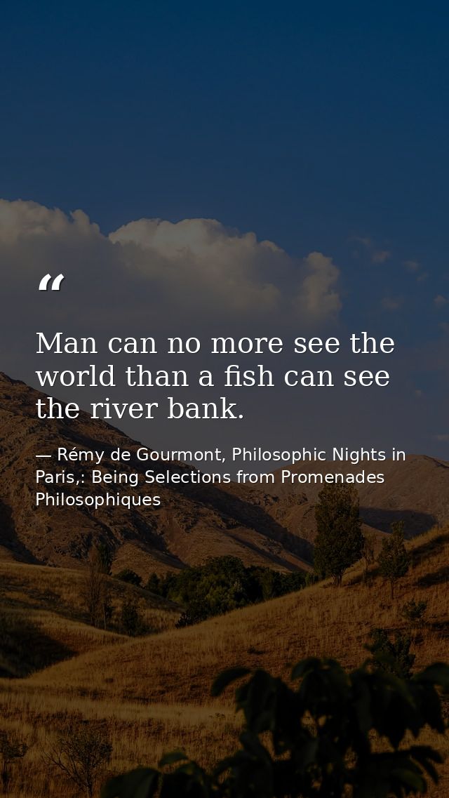 Man can no more see the world than a fish can see the river bank. — Rémy de Gourmont, Philosophic Nights in Paris,: Being Selections from Promenades Philosophiques