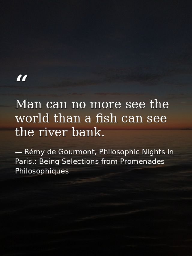 Man can no more see the world than a fish can see the river bank. — Rémy de Gourmont, Philosophic Nights in Paris,: Being Selections from Promenades Philosophiques