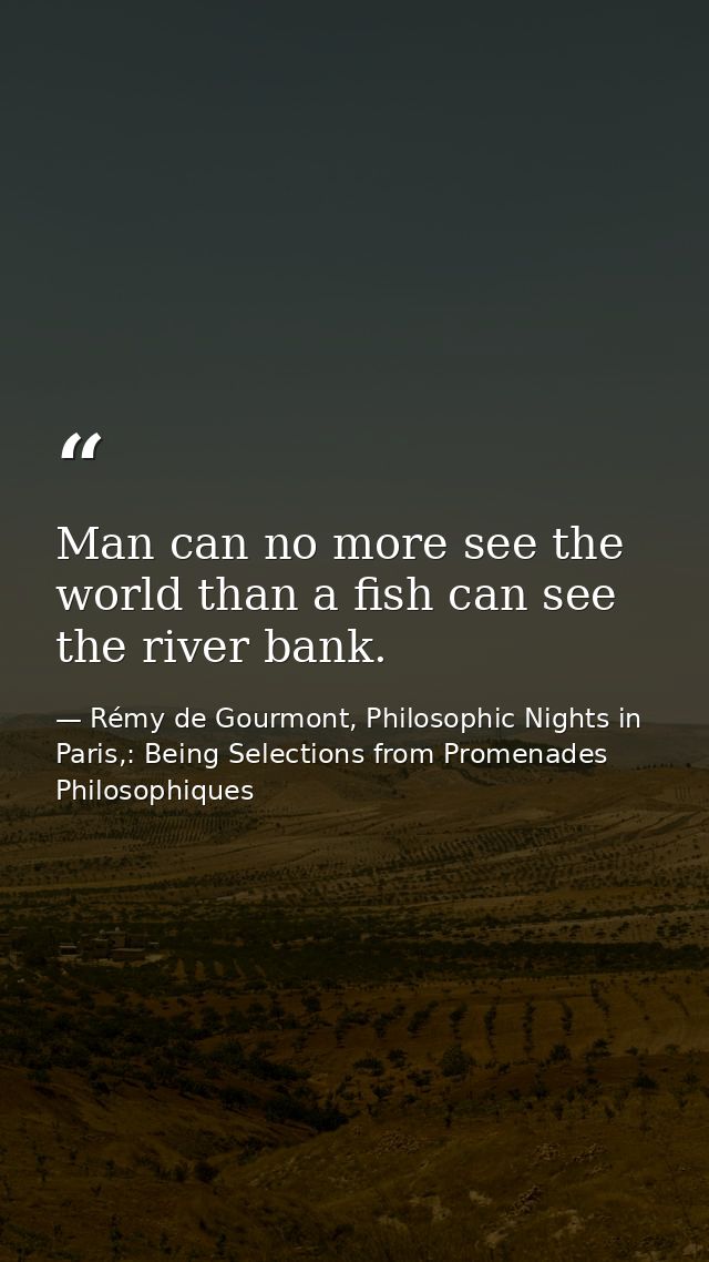Man can no more see the world than a fish can see the river bank. — Rémy de Gourmont, Philosophic Nights in Paris,: Being Selections from Promenades Philosophiques