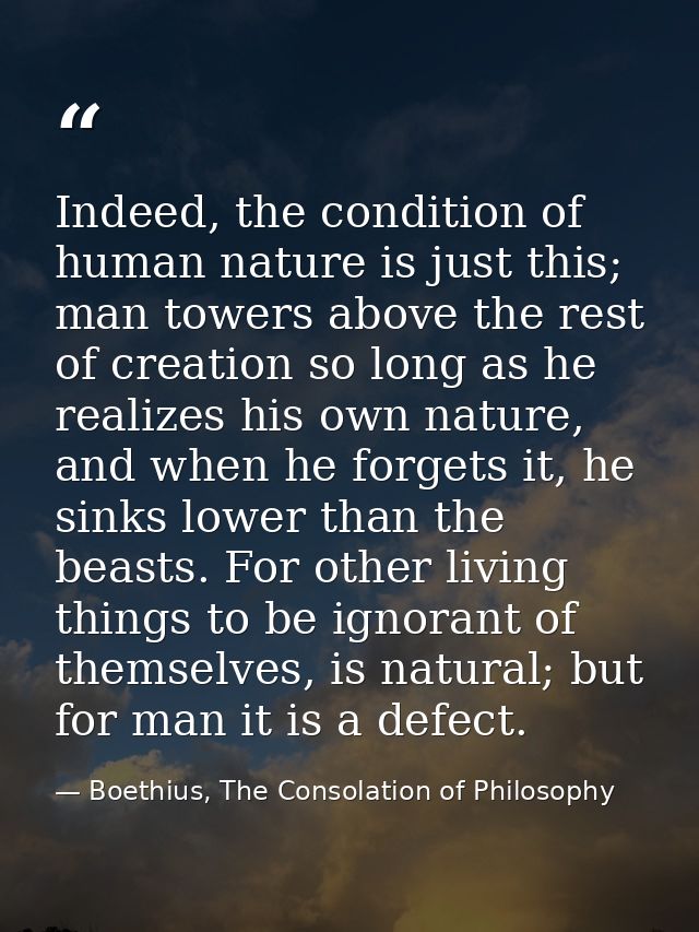 Indeed, the condition of human nature is just this; man towers above the rest of creation so long as he realizes his own — Boethius, The Consolation of Philosophy
