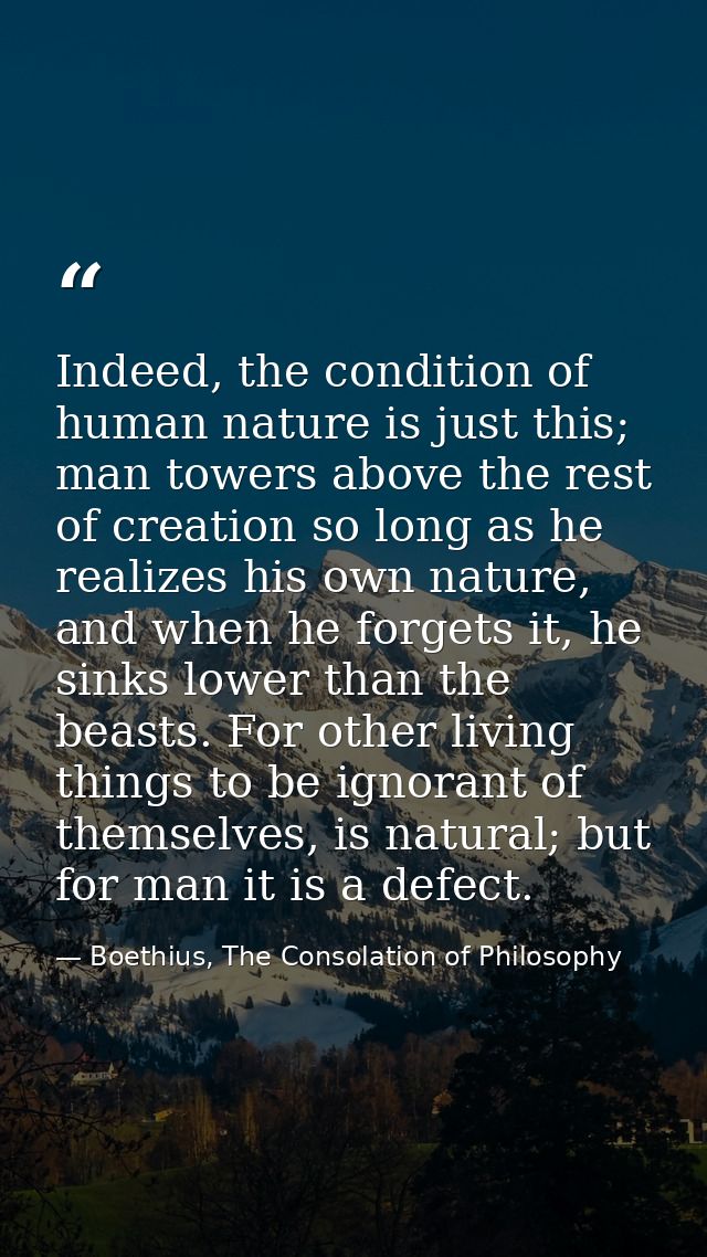 Indeed, the condition of human nature is just this; man towers above the rest of creation so long as he realizes his own — Boethius, The Consolation of Philosophy