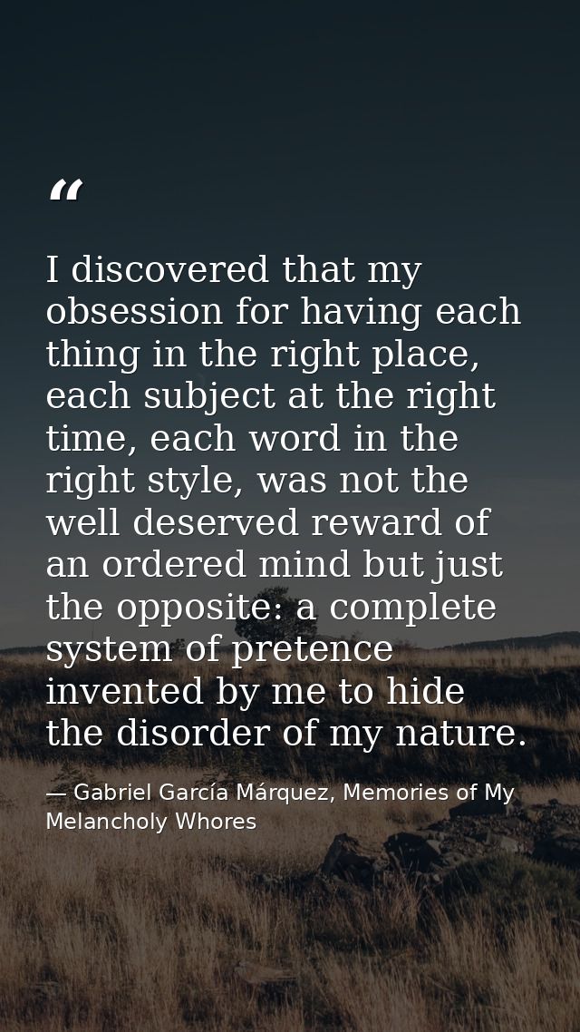 I discovered that my obsession for having each thing in the right place, each subject at the right time, each word in th — Gabriel García Márquez, Memories of My Melancholy Whores