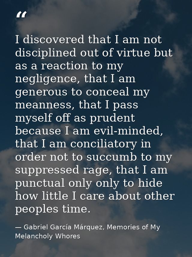 I discovered that I am not disciplined out of virtue but as a reaction to my negligence, that I am generous to conceal m — Gabriel García Márquez, Memories of My Melancholy Whores