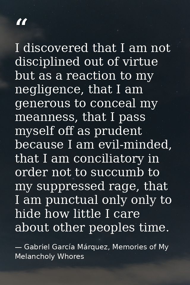 I discovered that I am not disciplined out of virtue but as a reaction to my negligence, that I am generous to conceal m — Gabriel García Márquez, Memories of My Melancholy Whores
